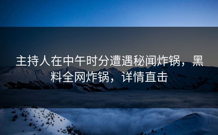 主持人在中午时分遭遇秘闻炸锅，黑料全网炸锅，详情直击