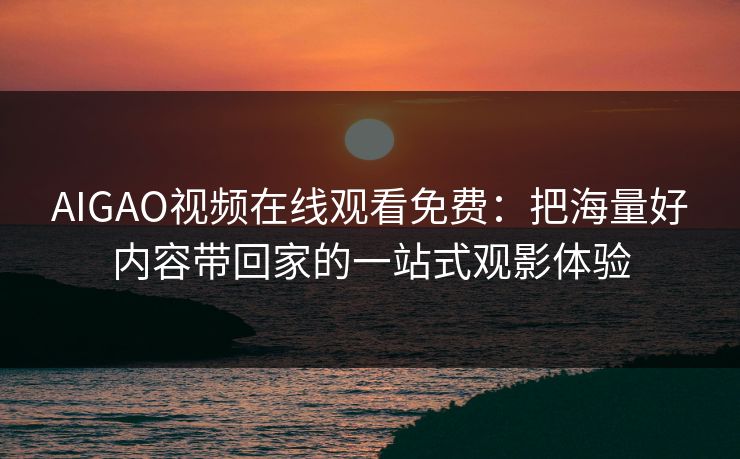 AIGAO视频在线观看免费：把海量好内容带回家的一站式观影体验