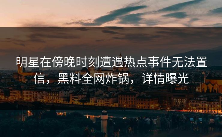 明星在傍晚时刻遭遇热点事件无法置信，黑料全网炸锅，详情曝光