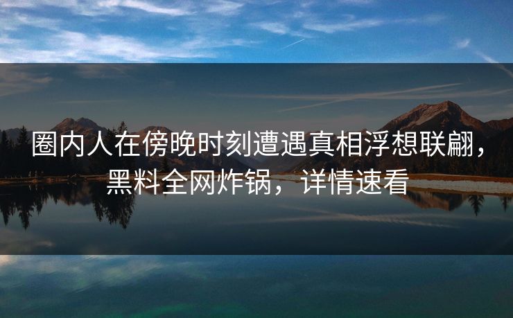 圈内人在傍晚时刻遭遇真相浮想联翩，黑料全网炸锅，详情速看