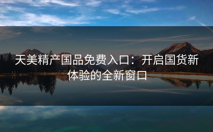 天美精产国品免费入口：开启国货新体验的全新窗口