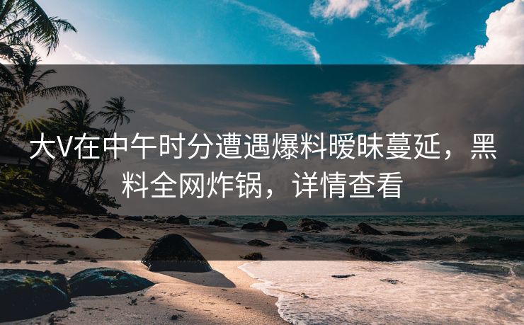 大V在中午时分遭遇爆料暧昧蔓延，黑料全网炸锅，详情查看