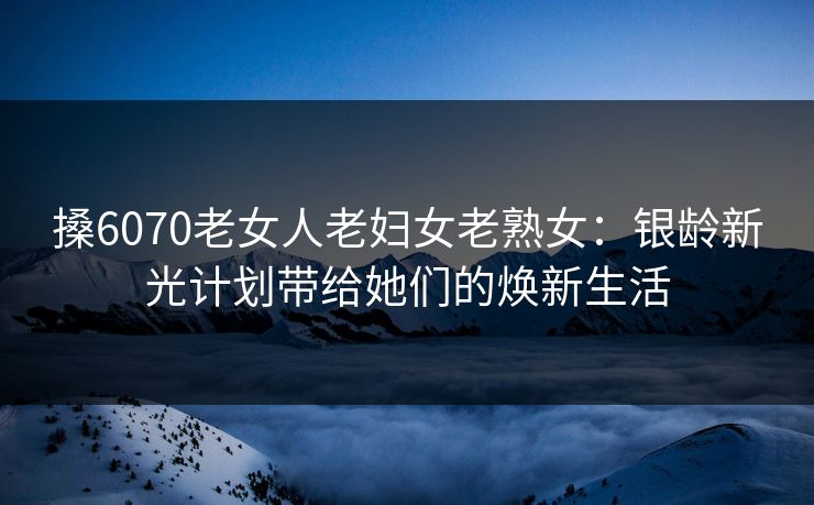 搡6070老女人老妇女老熟女：银龄新光计划带给她们的焕新生活