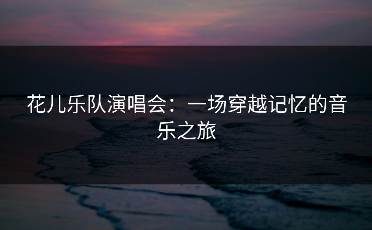 花儿乐队演唱会：一场穿越记忆的音乐之旅