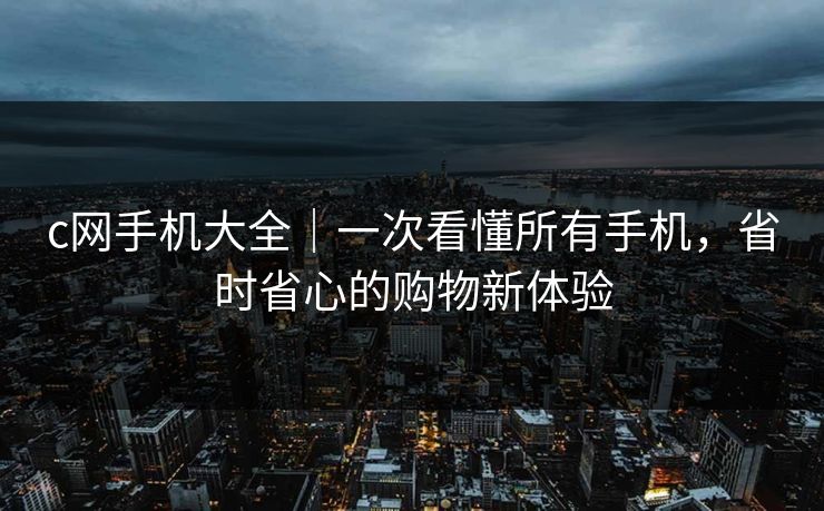 c网手机大全｜一次看懂所有手机，省时省心的购物新体验