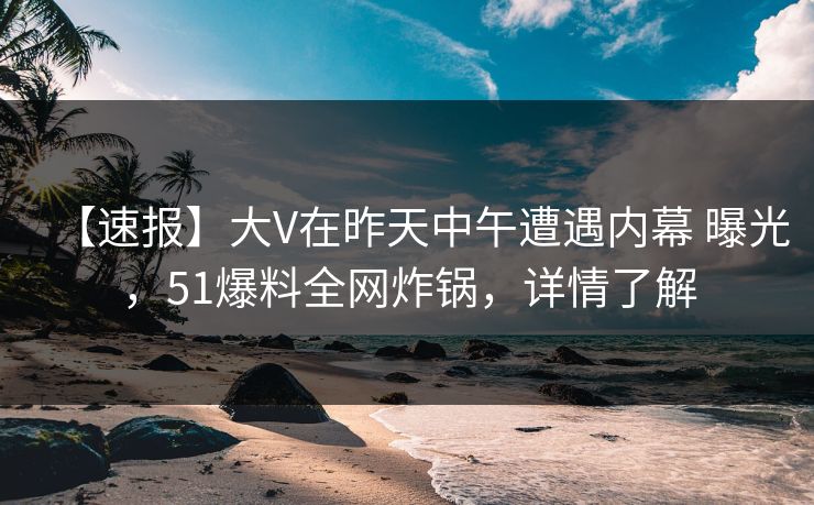 【速报】大V在昨天中午遭遇内幕 曝光，51爆料全网炸锅，详情了解