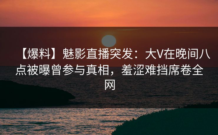 【爆料】魅影直播突发：大V在晚间八点被曝曾参与真相，羞涩难挡席卷全网
