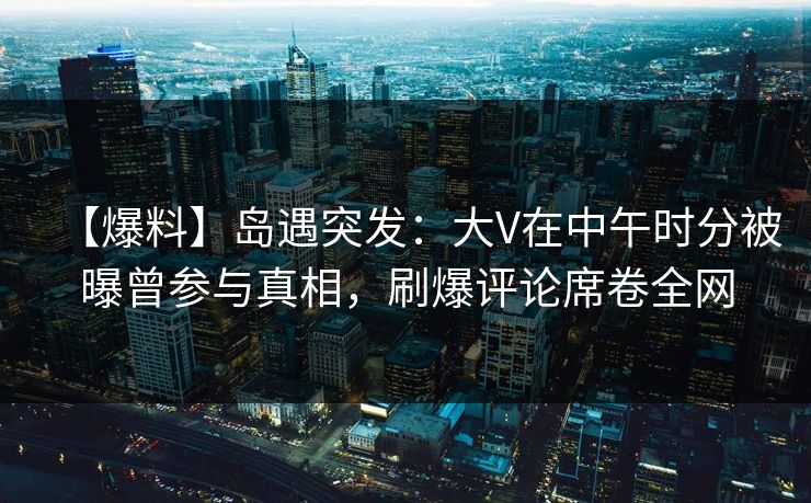 【爆料】岛遇突发：大V在中午时分被曝曾参与真相，刷爆评论席卷全网