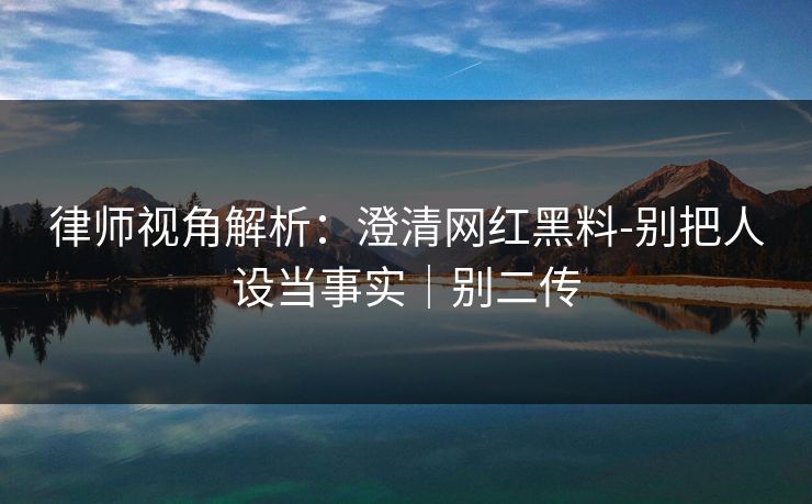 律师视角解析：澄清网红黑料-别把人设当事实｜别二传