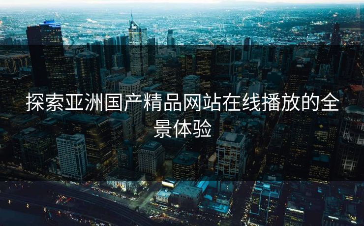 探索亚洲国产精品网站在线播放的全景体验