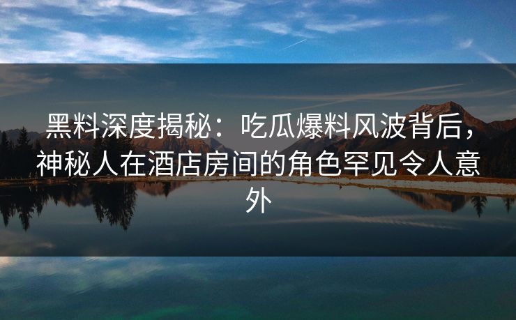 黑料深度揭秘：吃瓜爆料风波背后，神秘人在酒店房间的角色罕见令人意外