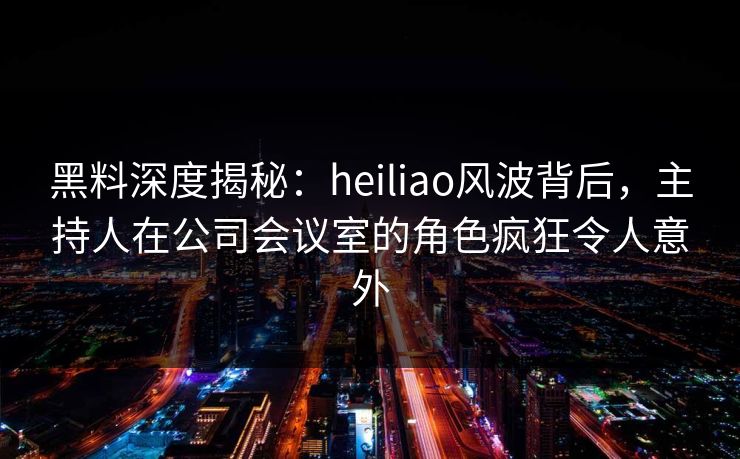 黑料深度揭秘：heiliao风波背后，主持人在公司会议室的角色疯狂令人意外