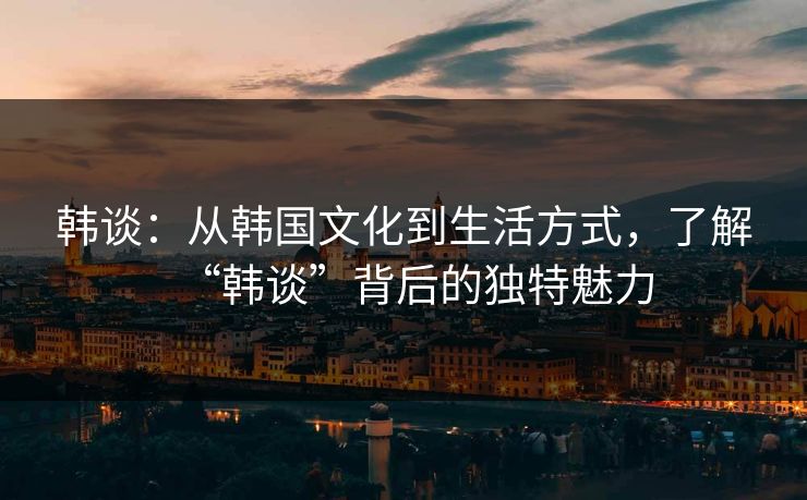 韩谈：从韩国文化到生活方式，了解“韩谈”背后的独特魅力
