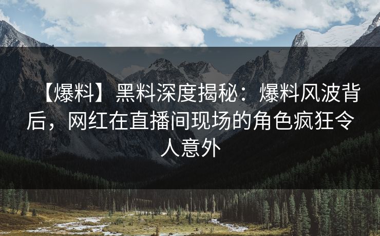 【爆料】黑料深度揭秘：爆料风波背后，网红在直播间现场的角色疯狂令人意外