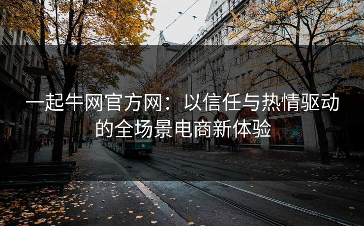 一起牛网官方网：以信任与热情驱动的全场景电商新体验