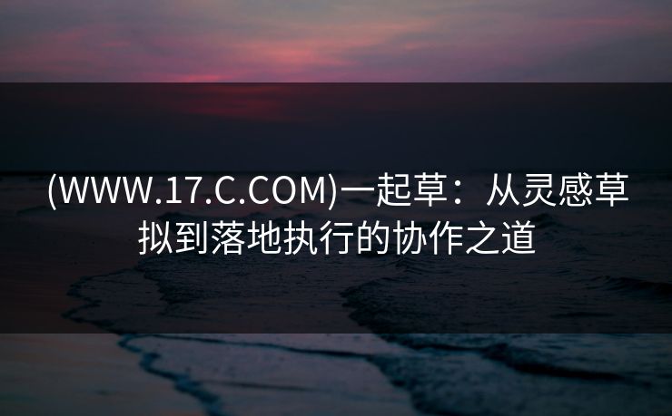 (WWW.17.C.COM)一起草：从灵感草拟到落地执行的协作之道