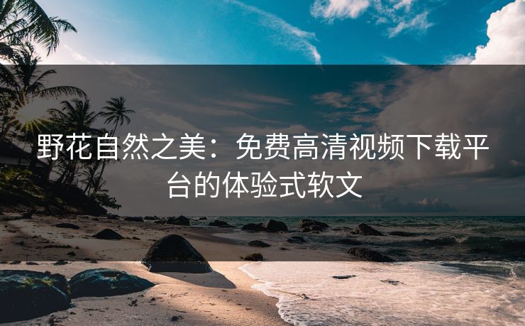 野花自然之美：免费高清视频下载平台的体验式软文