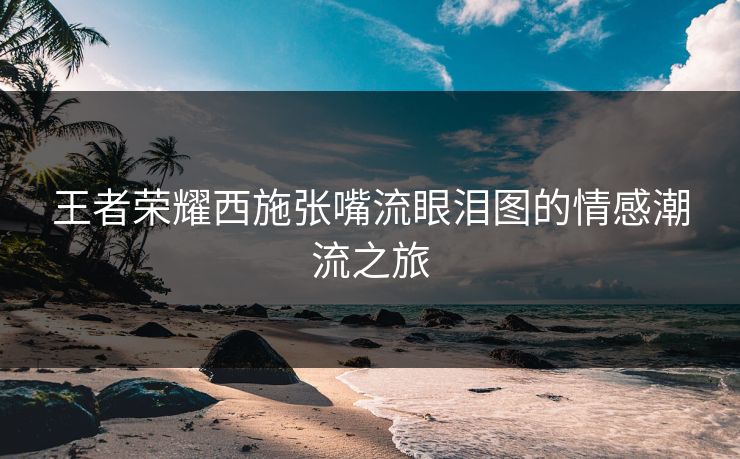 王者荣耀西施张嘴流眼泪图的情感潮流之旅