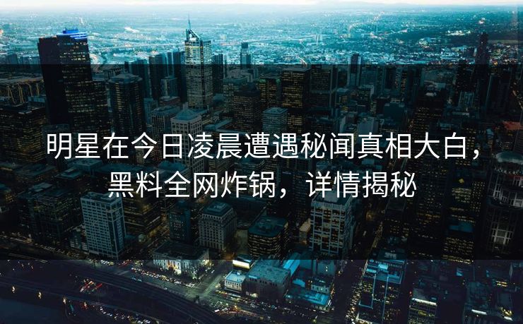 明星在今日凌晨遭遇秘闻真相大白，黑料全网炸锅，详情揭秘
