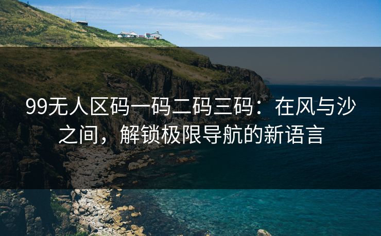 99无人区码一码二码三码：在风与沙之间，解锁极限导航的新语言