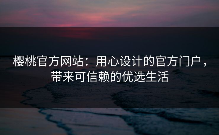 樱桃官方网站：用心设计的官方门户，带来可信赖的优选生活