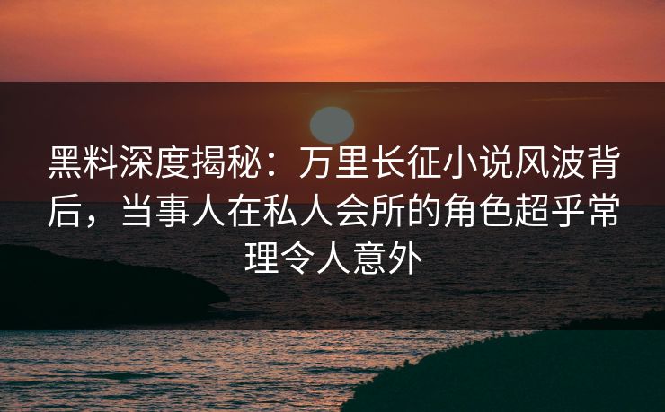 黑料深度揭秘：万里长征小说风波背后，当事人在私人会所的角色超乎常理令人意外