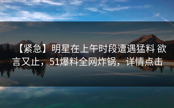 【紧急】明星在上午时段遭遇猛料 欲言又止，51爆料全网炸锅，详情点击