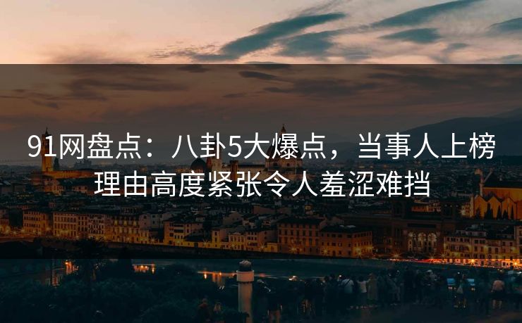91网盘点：八卦5大爆点，当事人上榜理由高度紧张令人羞涩难挡