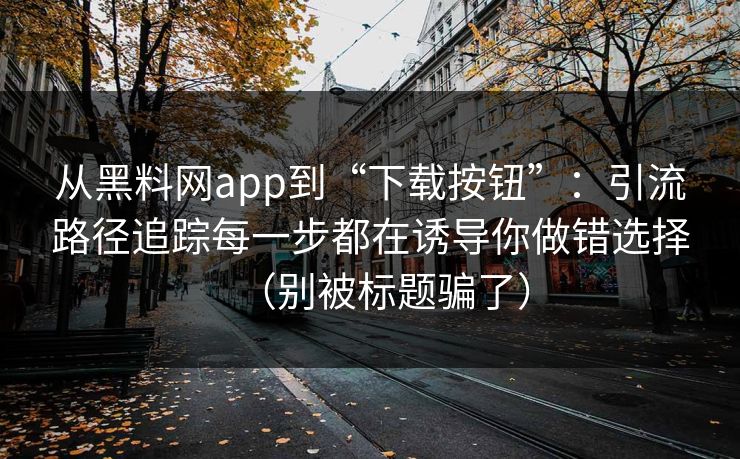 从黑料网app到“下载按钮”：引流路径追踪每一步都在诱导你做错选择（别被标题骗了）