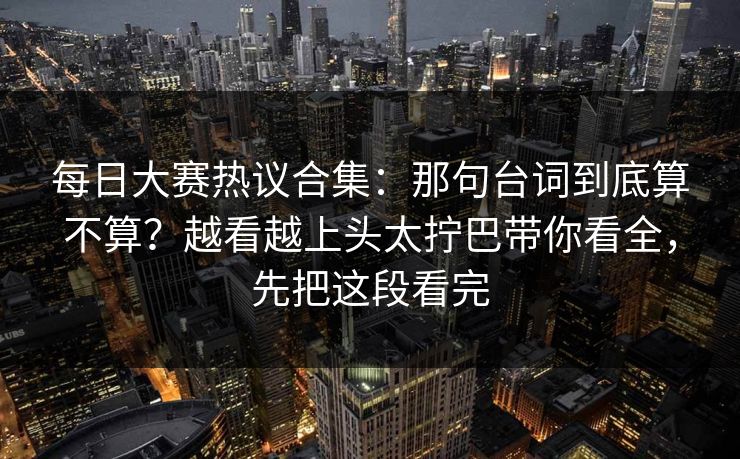 每日大赛热议合集：那句台词到底算不算？越看越上头太拧巴带你看全，先把这段看完