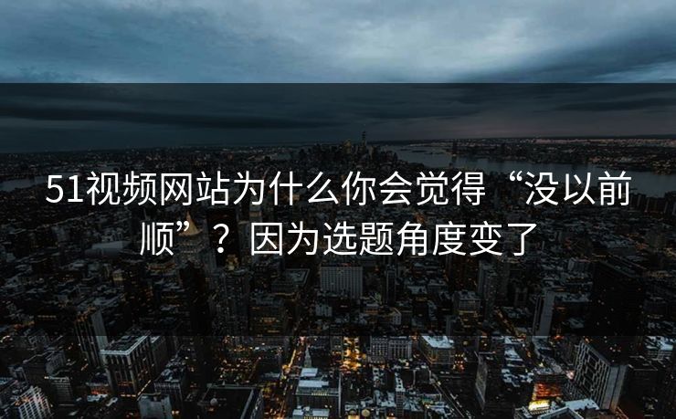 51视频网站为什么你会觉得“没以前顺”？因为选题角度变了