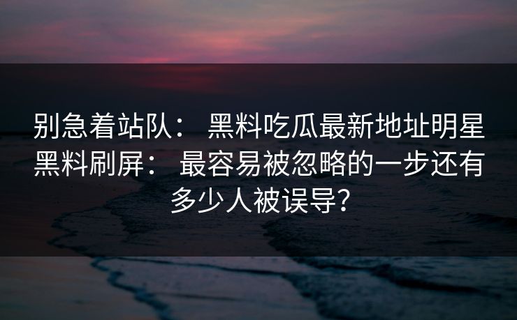 别急着站队： 黑料吃瓜最新地址明星黑料刷屏： 最容易被忽略的一步还有多少人被误导？