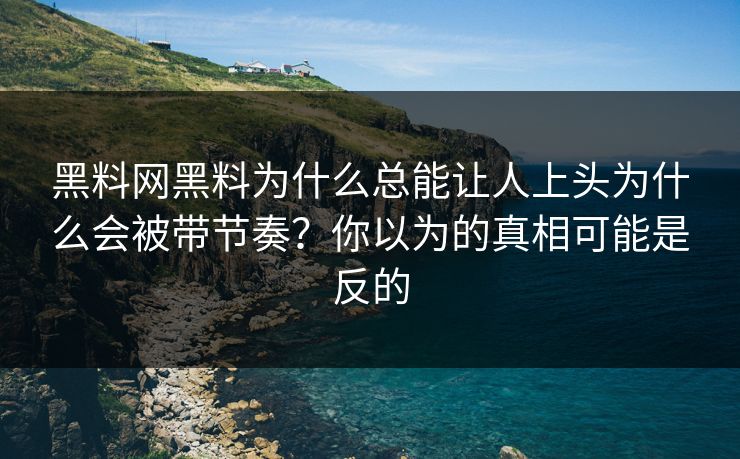 黑料网黑料为什么总能让人上头为什么会被带节奏？你以为的真相可能是反的
