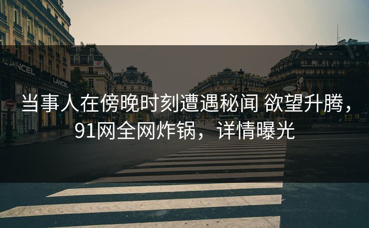 当事人在傍晚时刻遭遇秘闻 欲望升腾，91网全网炸锅，详情曝光
