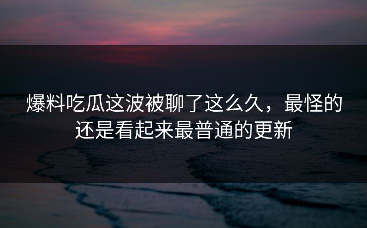 爆料吃瓜这波被聊了这么久，最怪的还是看起来最普通的更新