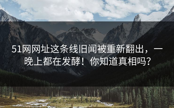 51网网址这条线旧闻被重新翻出，一晚上都在发酵！你知道真相吗？